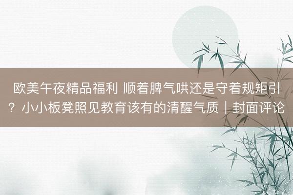 欧美午夜精品福利 顺着脾气哄还是守着规矩引？小小板凳照见教育该有的清醒气质｜封面评论