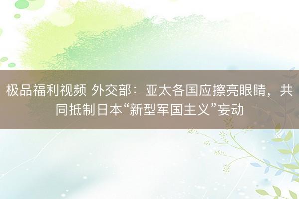 极品福利视频 外交部：亚太各国应擦亮眼睛，共同抵制日本“新型军国主义”妄动