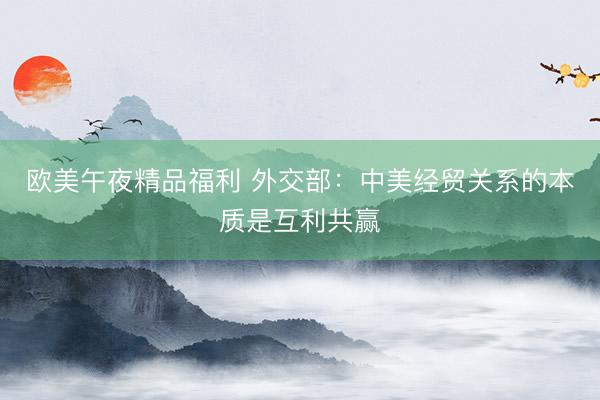欧美午夜精品福利 外交部：中美经贸关系的本质是互利共赢