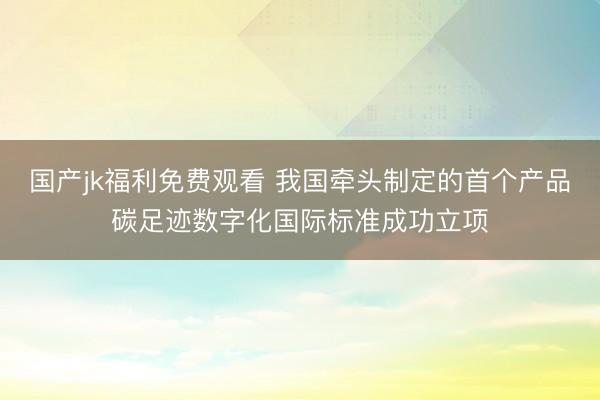 国产jk福利免费观看 我国牵头制定的首个产品碳足迹数字化国际标准成功立项