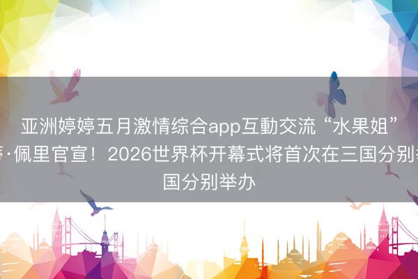 亚洲婷婷五月激情综合app互動交流 “水果姐”凯蒂·佩里官宣！2026世界杯开幕式将首次在三国分别举办