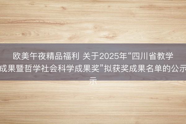 欧美午夜精品福利 关于2025年“四川省教学成果暨哲学社会科学成果奖”拟获奖成果名单的公示