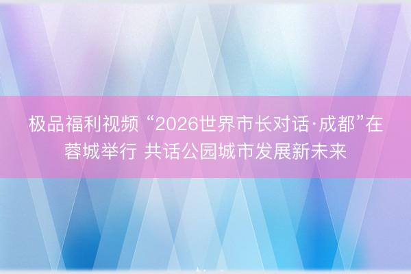 极品福利视频 “2026世界市长对话·成都”在蓉城举行 共话公园城市发展新未来