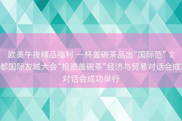 欧美午夜精品福利 一杯盖碗茶品出“国际范” 2026成都国际友城大会“投资盖碗茶”经济与贸易对话会成功举行