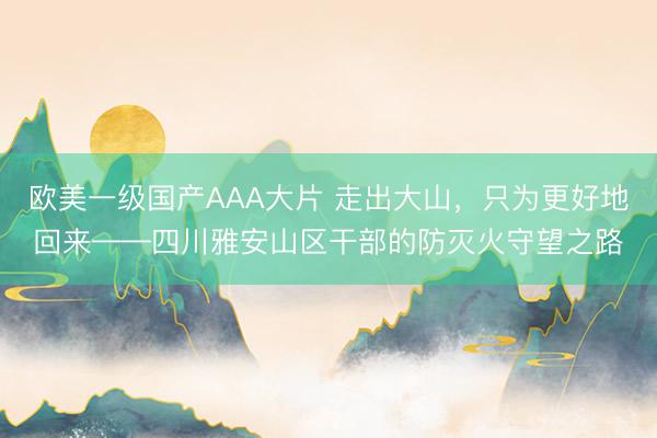 欧美一级国产AAA大片 走出大山，只为更好地回来——四川雅安山区干部的防灭火守望之路
