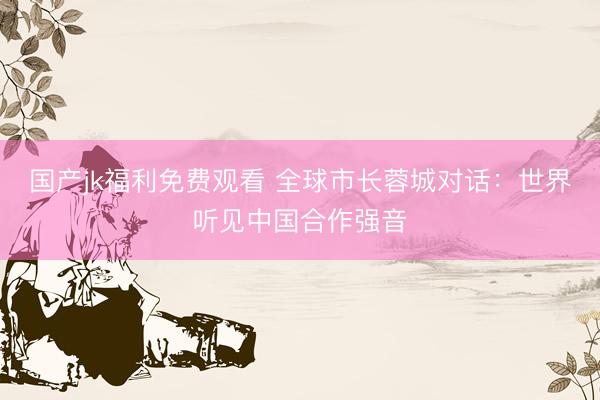 国产jk福利免费观看 全球市长蓉城对话：世界听见中国合作强音