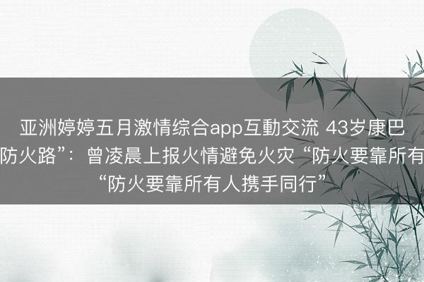 亚洲婷婷五月激情综合app互動交流 43岁康巴汉子的高原“防火路”：曾凌晨上报火情避免火灾 “防火要靠所有人携手同行”