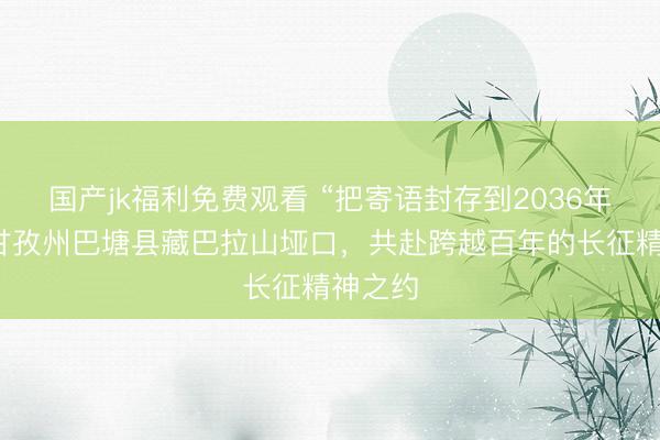 国产jk福利免费观看 “把寄语封存到2036年”：在甘孜州巴塘县藏巴拉山垭口，共赴跨越百年的长征精神之约