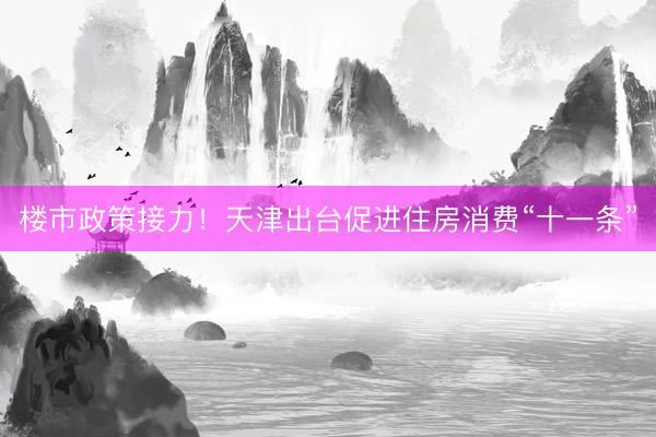 楼市政策接力！天津出台促进住房消费“十一条”
