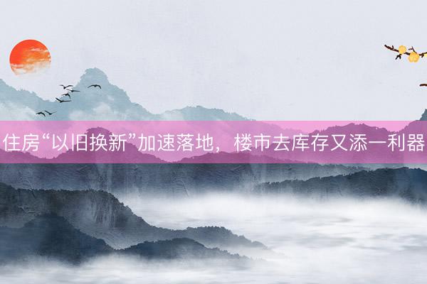 住房“以旧换新”加速落地，楼市去库存又添一利器