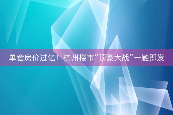 单套房价过亿！杭州楼市“顶豪大战”一触即发