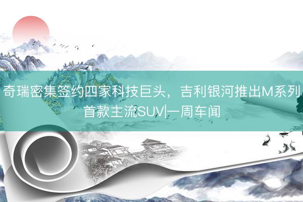 奇瑞密集签约四家科技巨头，吉利银河推出M系列首款主流SUV|一周车闻