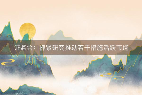 证监会：抓紧研究推动若干措施活跃市场