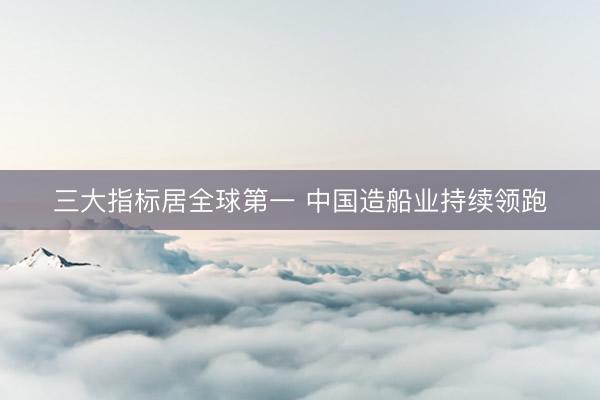 三大指标居全球第一 中国造船业持续领跑