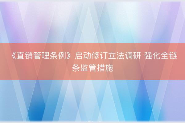 《直销管理条例》启动修订立法调研 强化全链条监管措施