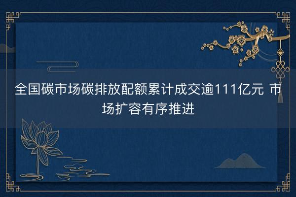 全国碳市场碳排放配额累计成交逾111亿元 市场扩容有序推进
