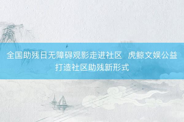 全国助残日无障碍观影走进社区  虎鲸文娱公益打造社区助残新形式