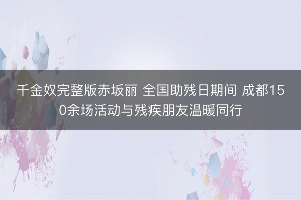 千金奴完整版赤坂丽 全国助残日期间 成都150余场活动与残疾朋友温暖同行