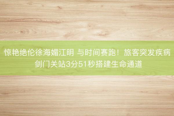 惊艳绝伦徐海媚江明 与时间赛跑！旅客突发疾病 剑门关站3分51秒搭建生命通道