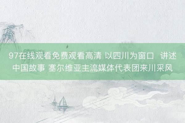 97在线观看免费观看高清 以四川为窗口  讲述中国故事 塞尔维亚主流媒体代表团来川采风