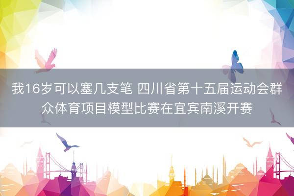 我16岁可以塞几支笔 四川省第十五届运动会群众体育项目模型比赛在宜宾南溪开赛