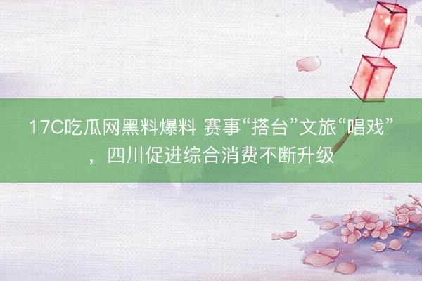 17C吃瓜网黑料爆料 赛事“搭台”文旅“唱戏”，四川促进综合消费不断升级