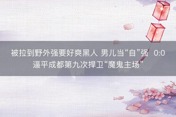 被拉到野外强要好爽黑人 男儿当“自”强  0:0逼平成都第九次捍卫“魔鬼主场”