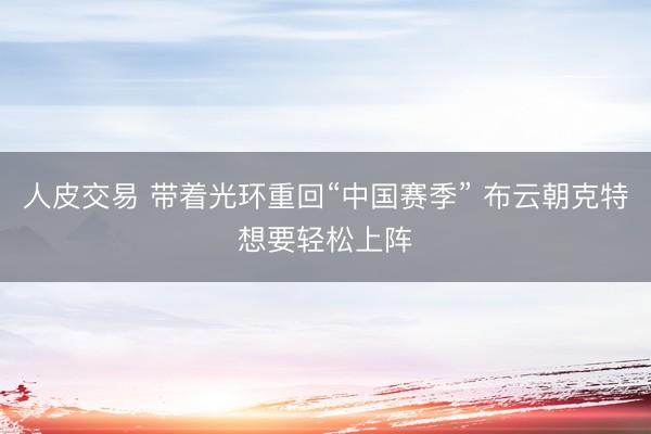 人皮交易 带着光环重回“中国赛季” 布云朝克特想要轻松上阵