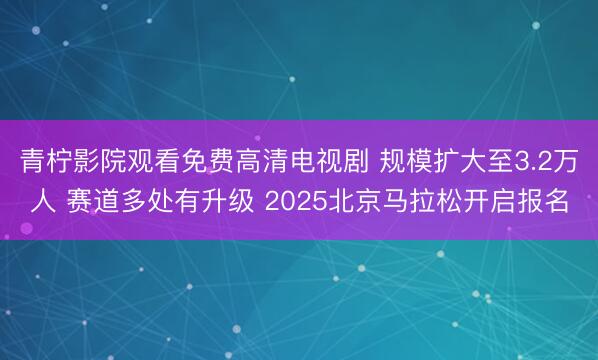 青柠影院观看免费高清电视剧 规模扩大至3.2万人 赛道多处有升级 2025北京马拉松开启报名