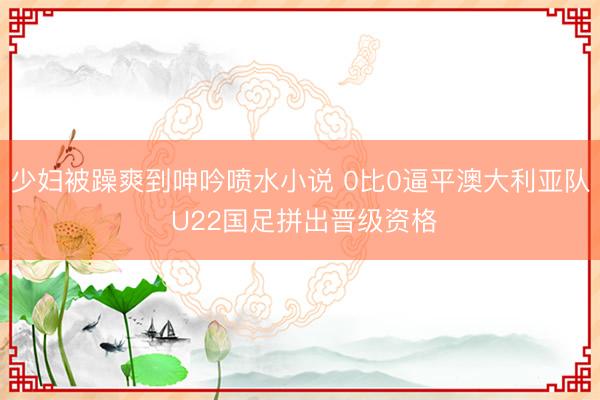 少妇被躁爽到呻吟喷水小说 0比0逼平澳大利亚队 U22国足拼出晋级资格