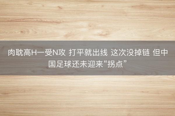肉耽高H一受N攻 打平就出线 这次没掉链 但中国足球还未迎来“拐点”