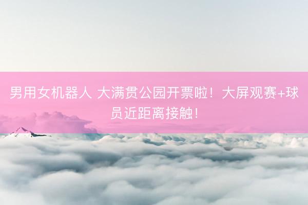 男用女机器人 大满贯公园开票啦！大屏观赛+球员近距离接触！