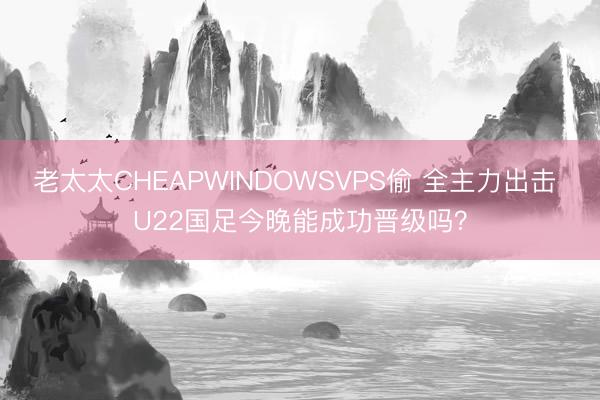 老太太CHEAPWINDOWSVPS偷 全主力出击 U22国足今晚能成功晋级吗？