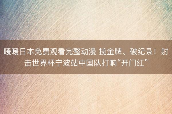 暖暖日本免费观看完整动漫 揽金牌、破纪录！射击世界杯宁波站中国队打响“开门红”