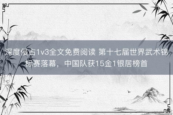 深度侵占1v3全文免费阅读 第十七届世界武术锦标赛落幕，中国队获15金1银居榜首