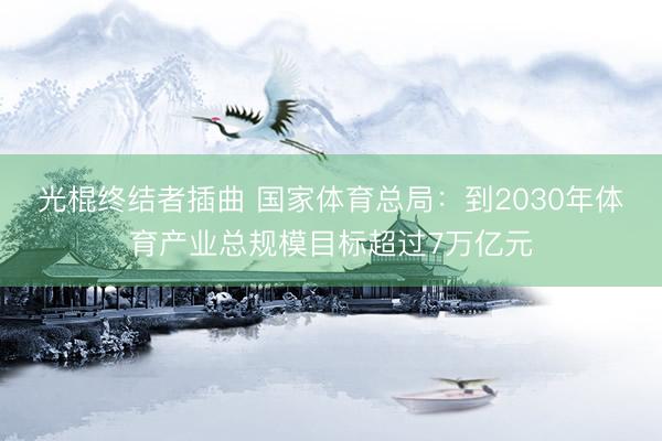 光棍终结者插曲 国家体育总局：到2030年体育产业总规模目标超过7万亿元