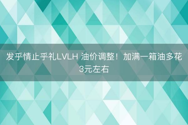 发乎情止乎礼LVLH 油价调整！加满一箱油多花3元左右