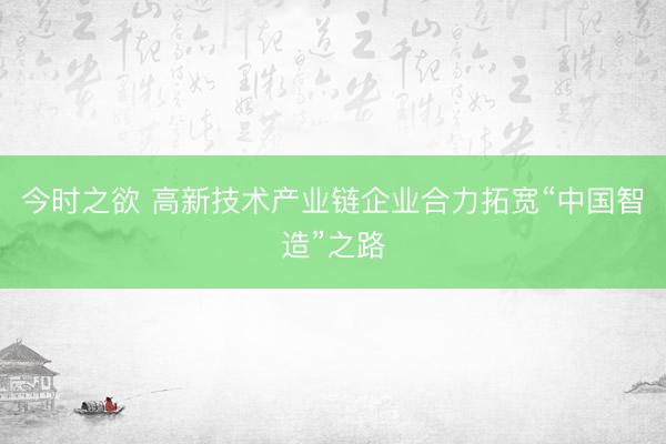 今时之欲 高新技术产业链企业合力拓宽“中国智造”之路