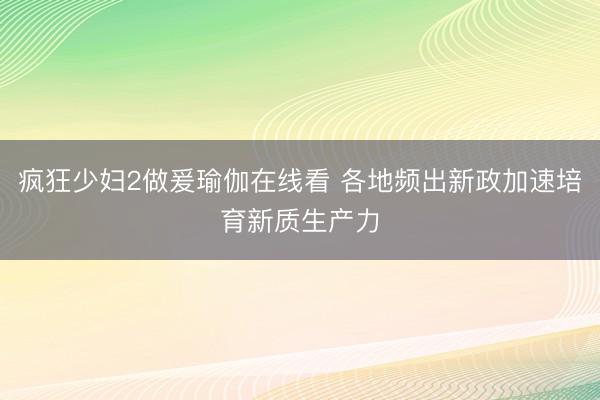 疯狂少妇2做爰瑜伽在线看 各地频出新政加速培育新质生产力