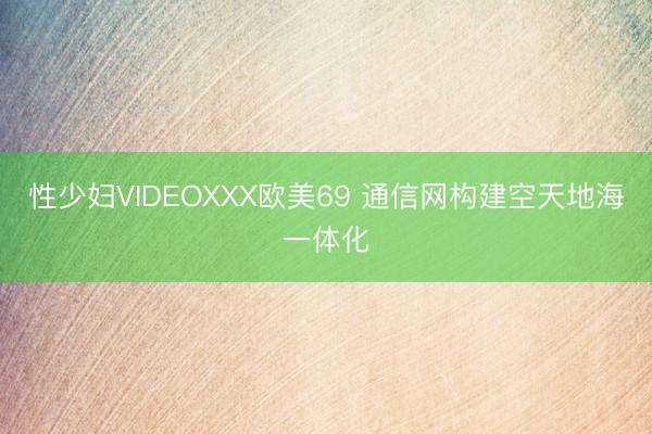 性少妇VIDEOXXX欧美69 通信网构建空天地海一体化