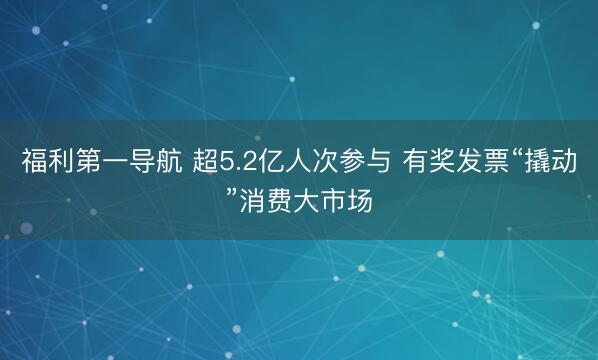 福利第一导航 超5.2亿人次参与 有奖发票“撬动”消费大市场