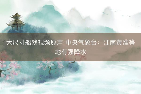 大尺寸船戏视频原声 中央气象台：江南黄淮等地有强降水