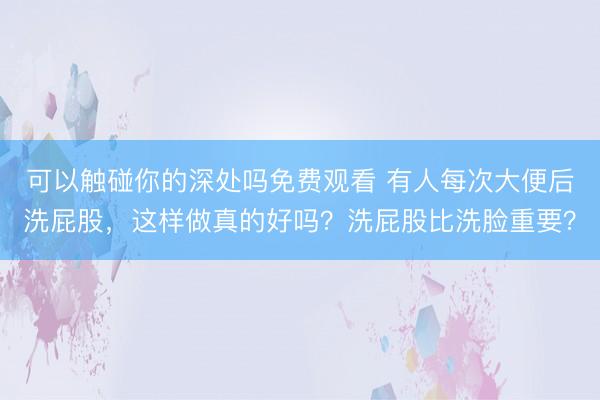 可以触碰你的深处吗免费观看 有人每次大便后洗屁股，这样做真的好吗？洗屁股比洗脸重要？