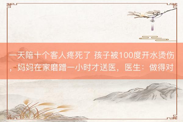 一天陪十个客人疼死了 孩子被100度开水烫伤，妈妈在家磨蹭一小时才送医，医生：做得对