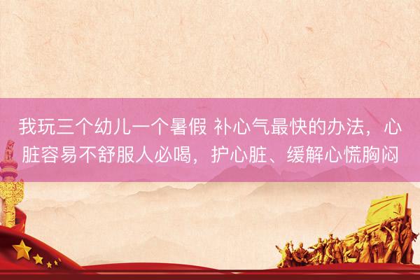 我玩三个幼儿一个暑假 补心气最快的办法，心脏容易不舒服人必喝，护心脏、缓解心慌胸闷
