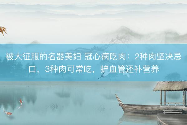 被大征服的名器美妇 冠心病吃肉：2种肉坚决忌口，3种肉可常吃，护血管还补营养