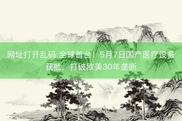 网址打开乱码 全球首台！5月7日国产医疗设备获批，打破欧美30年垄断