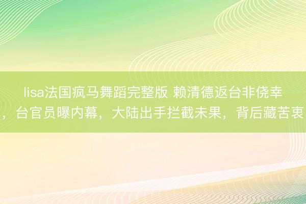 lisa法国疯马舞蹈完整版 赖清德返台非侥幸，台官员曝内幕，大陆出手拦截未果，背后藏苦衷