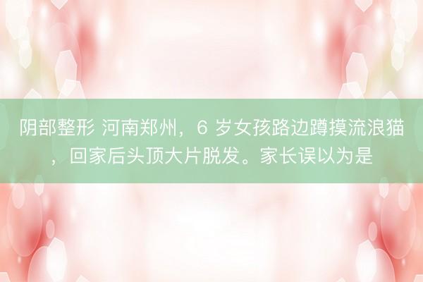 阴部整形 河南郑州，6 岁女孩路边蹲摸流浪猫，回家后头顶大片脱发。家长误以为是