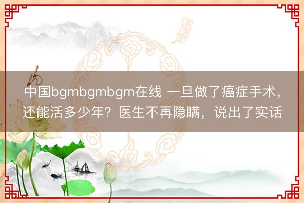 中国bgmbgmbgm在线 一旦做了癌症手术,还能活多少年?医生不再隐瞒,说出了实话